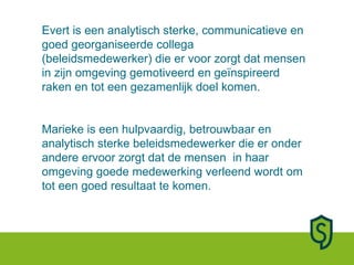 Evert is een analytisch sterke, communicatieve en goed georganiseerde collega (beleidsmedewerker) die er voor zorgt dat mensen in zijn omgeving gemotiveerd en geïnspireerd raken en tot een gezamenlijk doel komen.  Marieke is een hulpvaardig, betrouwbaar en analytisch sterke beleidsmedewerker die er onder andere ervoor zorgt dat de mensen  in haar omgeving goede medewerking verleend wordt om tot een goed resultaat te komen. 
