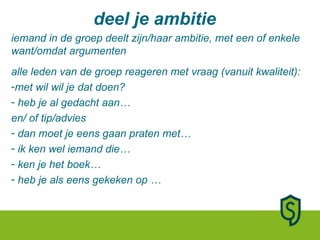 deel je ambitie iemand in de groep deelt zijn/haar ambitie, met een of enkele want/omdat argumenten alle leden van de groep reageren met vraag (vanuit kwaliteit): met wil wil je dat doen? heb je al gedacht aan…  en/ of tip/advies dan moet je eens gaan praten met… ik ken wel iemand die… ken je het boek… heb je als eens gekeken op …  