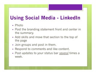 Using Social Media - LinkedIn
§ 
§ 
§ 
§ 
§ 
§ 

Photo
Post the branding statement front and center in
the summary.
Add skills and move that section to the top of
the page
Join groups and post in them.
Respond to comments and like content.
Post updates to your status bar several times a
week.

 
