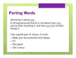 Parting Words
Branding is about you.
A strong personal brand is not about how long
you’ve been building it, but how well you’ve been
doing it.
Like a great pair of shoes, it must:
ü  Make you feel powerful and happy
ü  Fit
ü  Feel good
ü  Tell a story

 