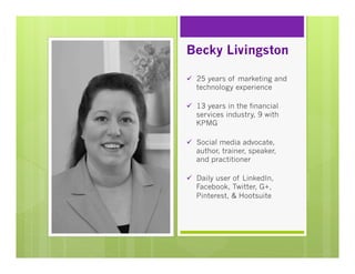 Becky Livingston
ü  25 years of marketing and
technology experience
ü  13 years in the financial
services industry, 9 with
KPMG
ü  Social media advocate,
author, trainer, speaker,
and practitioner
ü  Daily user of LinkedIn,
Facebook, Twitter, G+,
Pinterest, & Hootsuite

 