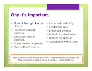 Why it’s important.
More of the right kind of
clients.
ü  Increased earning
potential.
ü  Consistent flow of
business.
ü  Draws beneficial people.
ü  “Top-of-Mind” status
ü 

Increased credibility
ü  Leadership role
ü  Enhanced prestige
ü  Added perceived value
ü  Greater recognition
ü  Association with a trend
ü 

Professionals need to develop a position, or personal brand statement, that
they can clearly articulate across a series of [social] platforms.

 