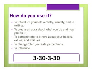How do you use it?
§ 
§ 
§ 
§ 
§ 

To introduce yourself verbally, visually, and in
writing.
To create an aura about what you do and how
you do it.
To demonstrate to others about your beliefs,
values, and abilities.
To change/clarify/create perceptions.
To influence.

3-30-3-30

 