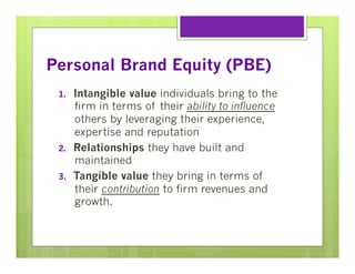 Personal Brand Equity (PBE)
1. 

2. 
3. 

Intangible value individuals bring to the
firm in terms of their ability to influence
others by leveraging their experience,
expertise and reputation
Relationships they have built and
maintained
Tangible value they bring in terms of
their contribution to firm revenues and
growth.

 