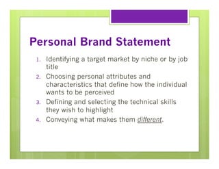 Personal Brand Statement
1. 
2. 

3. 
4. 

Identifying a target market by niche or by job
title
Choosing personal attributes and
characteristics that define how the individual
wants to be perceived
Defining and selecting the technical skills
they wish to highlight
Conveying what makes them different.

 