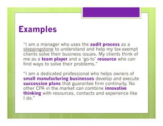 Examples
“I am a manager who uses the audit process as a
steppingstone to understand and help my tax-exempt
clients solve their business issues. My clients think of
me as a team player and a ‘go-to’ resource who can
find ways to solve their problems.”
“I am a dedicated professional who helps owners of
small manufacturing businesses develop and execute
succession plans that guarantee firm continuity. No
other CPA in the market can combine innovative
thinking with resources, contacts and experience like
I do.”

 