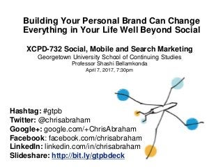 Building Your Personal Brand Can Change
Everything in Your Life Well Beyond Social
Hashtag: #gtpb
Twitter: @chrisabraham
Google+: google.com/+ChrisAbraham
Facebook: facebook.com/chrisabraham
LinkedIn: linkedin.com/in/chrisabraham
Slideshare: http://bit.ly/gtpbdeck
XCPD-732 Social, Mobile and Search Marketing
Georgetown University School of Continuing Studies
Professor Shashi Bellamkonda
April 7, 2017, 7:30pm
 