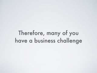 Therefore, many of you  
have a business challenge
 