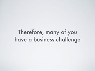 Therefore, many of you  
have a business challenge
 