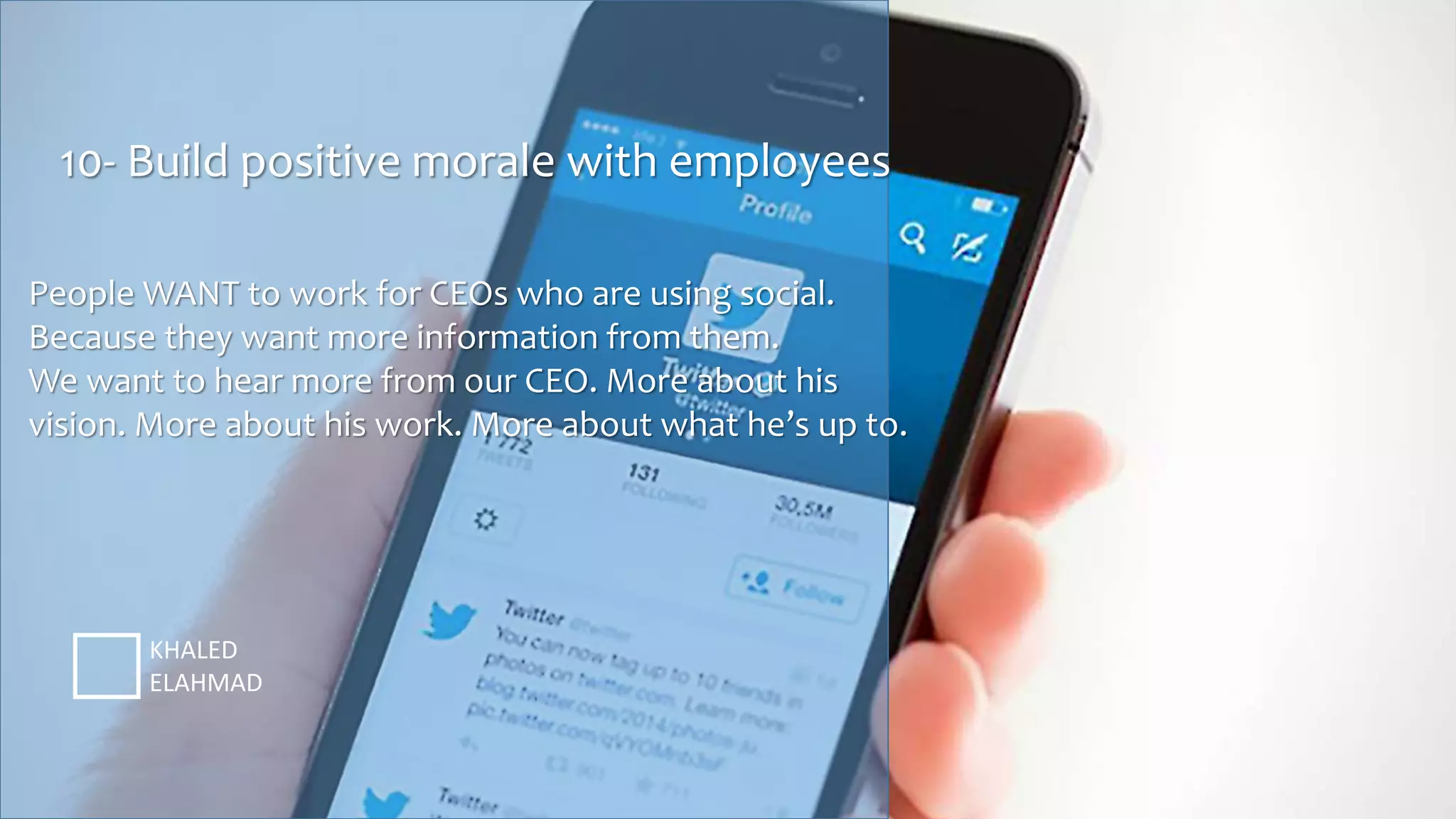 10- Build positive morale with employees
KHALED
ELAHMAD
People WANT to work for CEOs who are using social.
Because they want more information from them.
We want to hear more from our CEO. More about his
vision. More about his work. More about what he’s up to.
 