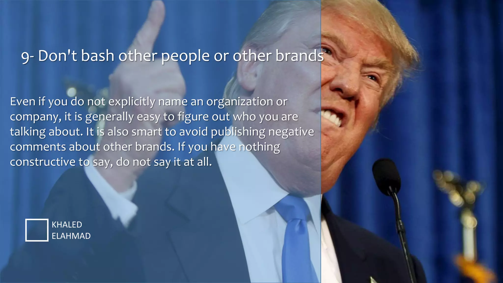 9- Don't bash other people or other brands
KHALED
ELAHMAD
Even if you do not explicitly name an organization or
company, it is generally easy to figure out who you are
talking about. It is also smart to avoid publishing negative
comments about other brands. If you have nothing
constructive to say, do not say it at all.
 