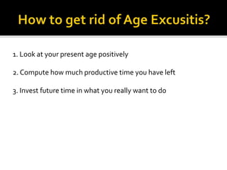 1. Look at your present age positively
2. Compute how much productive time you have left
3. Invest future time in what you really want to do
 