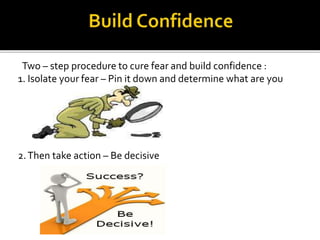 Two – step procedure to cure fear and build confidence :
1. Isolate your fear – Pin it down and determine what are you
afraid of
2.Then take action – Be decisive
 
