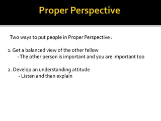 Two ways to put people in Proper Perspective :
1. Get a balanced view of the other fellow
-The other person is important and you are important too
2. Develop an understanding attitude
- Listen and then explain
 