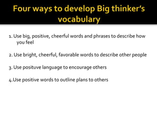 1. Use big, positive, cheerful words and phrases to describe how
you feel
2. Use bright, cheerful, favorable words to describe other people
3. Use posituve language to encourage others
4.Use positive words to outline plans to others
 