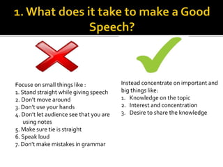 Focuse on small things like :
1. Stand straight while giving speech
2. Don’t move around
3. Don’t use your hands
4. Don’t let audience see that you are
using notes
5. Make sure tie is straight
6. Speak loud
7. Don’t make mistakes in grammar
Instead concentrate on important and
big things like:
1. Knowledge on the topic
2. Interest and concentration
3. Desire to share the knowledge
 
