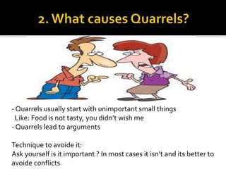 - Quarrels usually start with unimportant small things
Like: Food is not tasty, you didn’t wish me
- Quarrels lead to arguments
Technique to avoide it:
Ask yourself is it important ? In most cases it isn’t and its better to
avoide conflicts
 