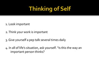 1. Look important
2.Think your work is important
3. Give yourself a pep talk several times daily
4. In all of life’s situation, ask yourself. “Is this the way an
important person thinks?
 