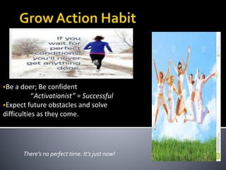 Be a doer; Be confident
“Activationist” = Successful
Expect future obstacles and solve
difficulties as they come.
There’s no perfect time. It’s just now!
 