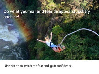 Use action to overcome fear and gain confidence.
Do what you fear and fear disappears! Just try
and see!
 