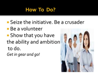  Seize the initiative. Be a crusader
 Be a volunteer
 Show that you have
the ability and ambition
to do.
Get in gear and go!
How To Do?
 
