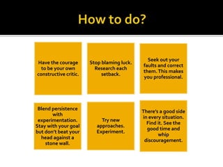 Have the courage
to be your own
constructive critic.
Stop blaming luck.
Research each
setback.
Seek out your
faults and correct
them.This makes
you professional.
Blend persistence
with
experimentation.
Stay with your goal
but don’t beat your
head against a
stone wall.
Try new
approaches.
Experiment.
There’s a good side
in every situation.
Find it. See the
good time and
whip
discouragement.
 