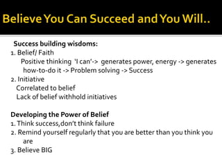 Success building wisdoms:
1. Belief/ Faith
Positive thinking ‘I can’-> generates power, energy -> generates
how-to-do it -> Problem solving -> Success
2. Initiative
Correlated to belief
Lack of belief withhold initiatives
Developing the Power of Belief
1.Think success,don’t think failure
2. Remind yourself regularly that you are better than you think you
are
3. Believe BIG
 