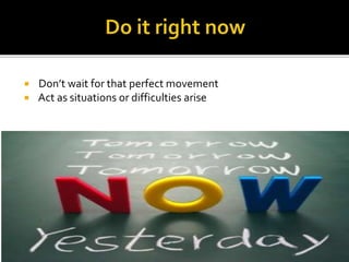  Don’t wait for that perfect movement
 Act as situations or difficulties arise
 