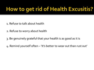 1. Refuse to talk about health
2. Refuse to worry about health
3. Be genuinely grateful that your health is as good as it is
4. Remind yourself often – ‘It’s better to wear out than rust out’
 