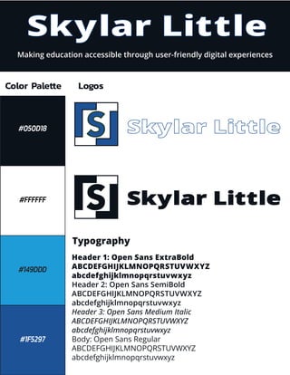 Skylar Little
Making education accessible through user-friendly digital experiences
Color Palette
#FFFFFF
#149DDD
#1F5297
#050D18
Logos
Typography
Skylar Little
Skylar Little
Header 1: Open Sans ExtraBold
ABCDEFGHIJKLMNOPQRSTUVWXYZ
abcdefghijklmnopqrstuvwxyz
Header 2: Open Sans SemiBold
ABCDEFGHIJKLMNOPQRSTUVWXYZ
abcdefghijklmnopqrstuvwxyz
Header 3: Open Sans Medium Italic
ABCDEFGHIJKLMNOPQRSTUVWXYZ
abcdefghijklmnopqrstuvwxyz
Body: Open Sans Regular
ABCDEFGHIJKLMNOPQRSTUVWXYZ
abcdefghijklmnopqrstuvwxyz
L
L
S
L
L
S
 