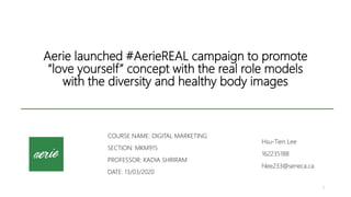 Aerie launched #AerieREAL campaign to promote
“love yourself” concept with the real role models
with the diversity and healthy body images
COURSE NAME: DIGITAL MARKETING
SECTION: MKM915
PROFESSOR: KADIA SHRIRAM
DATE: 13/03/2020
1
Hsu-Tien Lee
162235188
hlee233@seneca.ca
 