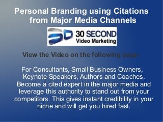 Personal Branding using Citations
from Major Media Channels
View the Video on the following page:
For Consultants, Small Business Owners,
Keynote Speakers, Authors and Coaches.
Become a cited expert in the major media and
leverage this authority to stand out from your
competitors. This gives instant credibility in your
niche and will get you hired fast.
 