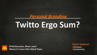 Twitto Ergo Sum?
Paolo Teoducci
@Pteoducci
@GamEventingMilano|17 marzo 2014 |Blend Tower
Personal Branding
ISTUD|Executive, What's next?
 