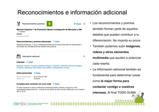 Reconocimientos e información adicional
9

• Los reconocimientos y premios
también forman parte de aquellos
detalles que pueden contribuir a tu
diferenciación. No importa su proce
• También podemos subir imágenes,
videos y otros elementos
multimedia que ayuden a potenciar
cada reseña.
• La información adicional también es
fundamental para determinar cosas
como la mejor forma para
contactar contigo o vuestros
intereses. Al final TODO SUMA

 