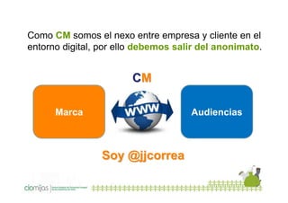 Como CM somos el nexo entre empresa y cliente en el
entorno digital, por ello debemos salir del anonimato.

CM
Marca

Audiencias

Soy @jjcorrea

 
