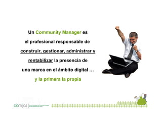 Un Community Manager es
el profesional responsable de
construir, gestionar, administrar y
rentabilizar la presencia de
una marca en el ámbito digital …
y la primera la propia

 