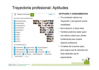 Trayectoria profesional: Aptitudes
3

APTITUDES Y CONOCIMIENTOS
• Tus contactos valoran tus
“keywords” y eso genera mucha
credibilidad.
• No lo dices tú, lo dicen ellos
• También podemos saber quien
nos valora y sobre qué, siendo
fundamental para nuestra
relación profesional.
• Tú debes dar el primer paso,
pero seguro que te valorarán por
otras aptitudes que te
sorprenderán.

 