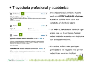 + Trayectoria profesional y académica
4

• Debemos completar al máximo nuestro
perfil, con CERTIFICACIONES oficiales e
IDIOMAS. Son dos de las cosas más
solicitadas en el entorno laboral.

5

• Tus PROYECTOS también tienen un lugar
propio para ser desarrollados. Puedes y

6

debes asociarlos a puestos de trabajo para
que aparezcan enlazados.

• Cita a otros profesionales que hayan
participado en tus proyectos para generar
networking y aumentar visibilidad

 