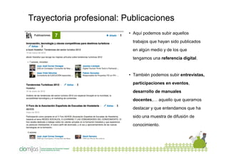 Trayectoria profesional: Publicaciones
7

• Aquí podemos subir aquellos
trabajos que hayan sido publicados
en algún medio y de los que
tengamos una referencia digital.

• También podemos subir entrevistas,
participaciones en eventos,
desarrollo de manuales
docentes,… aquello que queramos
destacar y que entendamos que ha
sido una muestra de difusión de
conocimiento.

 