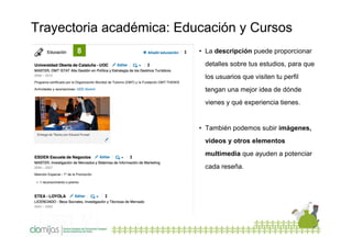 Trayectoria académica: Educación y Cursos
8

• La descripción puede proporcionar
detalles sobre tus estudios, para que
los usuarios que visiten tu perfil
tengan una mejor idea de dónde
vienes y qué experiencia tienes.

• También podemos subir imágenes,
videos y otros elementos
multimedia que ayuden a potenciar
cada reseña.

 