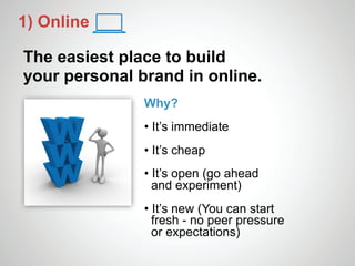 1) Online

The easiest place to build
your personal brand in online.
               Why?
               • It’s immediate
               • It’s cheap
               • It’s open (go ahead
                 and experiment)
               • It’s new (You can start
                 fresh - no peer pressure
                 or expectations)
 
