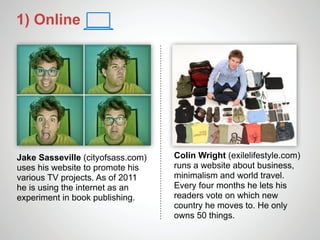 1) Online




Jake Sasseville (cityofsass.com)   Colin Wright (exilelifestyle.com)
uses his website to promote his    runs a website about business,
various TV projects. As of 2011    minimalism and world travel.
he is using the internet as an     Every four months he lets his
experiment in book publishing.     readers vote on which new
                                   country he moves to. He only
                                   owns 50 things.
 