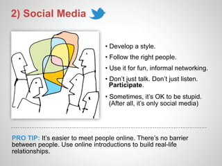 2) Social Media


                                • Develop a style.
                                • Follow the right people.
                                • Use it for fun, informal networking.
                                • Don’t just talk. Don’t just listen.
                                  Participate.
                                • Sometimes, it’s OK to be stupid.
                                  (After all, it’s only social media)




PRO TIP: It’s easier to meet people online. There’s no barrier
between people. Use online introductions to build real-life
relationships.
 