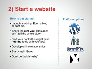 2) Start a website
How to get started:                 Platform options:
• Launch anything. Even a blog
  or brief bio.
• Share the real you. (Resumes
  don’t tell the whole story)

• Find your hook (this might have
  nothing to do with your job)
• Develop online relationships.
• Start small. Grow.
• Don’t be “publish-shy”
 