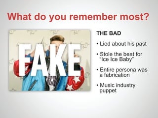 What do you remember most?
                THE BAD




 FAKE
                • Lied about his past
                • Stole the beat for
                  “Ice Ice Baby”
                • Entire persona was
                  a fabrication
                • Music industry
                  puppet
 