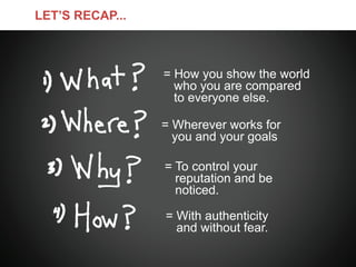 LET’S RECAP...



                 = How you show the world
                   who you are compared
                   to everyone else.

                 = Wherever works for
                   you and your goals

                 = To control your
                   reputation and be
                   noticed.

                 = With authenticity
                   and without fear.
 