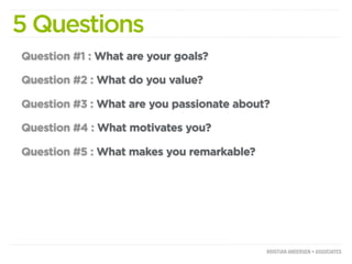 5 Questions
Question #1 : What are your goals?

Question #2 : What do you value?

Question #3 : What are you passionate about?

Question #4 : What motivates you?

Question #5 : What makes you remarkable?
 