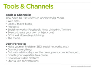 Tools & Channels
Tools & Channels:
You have to use them to understand them
• Web sites
• Blogs / micro-blogs
• Podcasts
• Social networks (Facebook, Ning, Linked-In, Twitter)
• Events (create your own or hijack one)
• Off-line & alternate publishing
• The media

Don’t Forget to:
• Make yourself findable (SEO, social networks, etc.)
• Connect everything
• Cultivate relationships w/ the press, peers, competitors, etc.
• Donate your expertise to a cause
• Develop a visible platform
• Start & join conversations
 