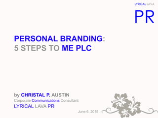 PERSONAL BRANDING:
5 STEPS TO ME PLC
by CHRISTAL P. AUSTIN
Corporate Communications Consultant
LYRICAL LAVA PR
June 6, 2015
 