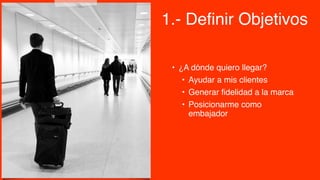 • ¿A dónde quiero llegar?
• Ayudar a mis clientes
• Generar fidelidad a la marca
• Posicionarme como
embajador
1.- Definir Objetivos
 